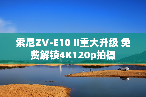 索尼ZV-E10 II重大升级 免费解锁4K120p拍摄