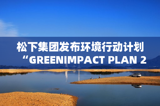 松下集团发布环境行动计划“GREENIMPACT PLAN 2024”成果及2025年度目标