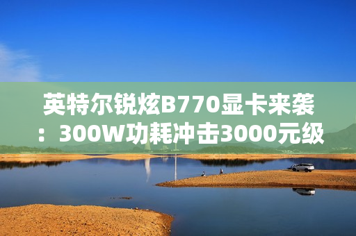 英特尔锐炫B770显卡来袭：300W功耗冲击3000元级市场