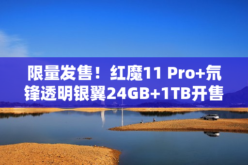 限量发售！红魔11 Pro+氘锋透明银翼24GB+1TB开售