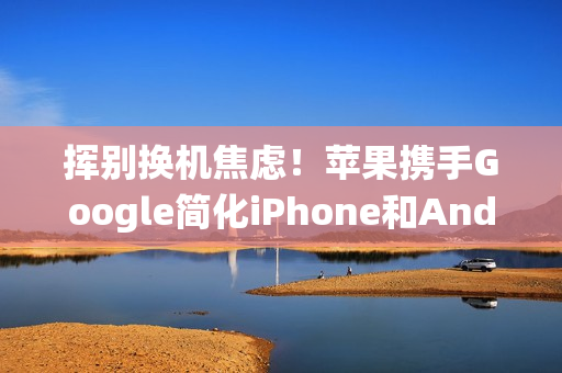挥别换机焦虑！苹果携手Google简化iPhone和Android系统间切换程序