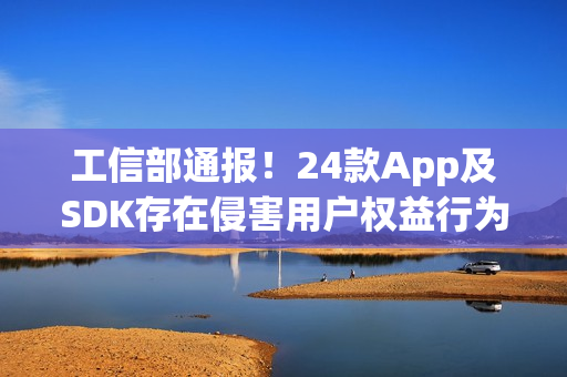 工信部通报！24款App及SDK存在侵害用户权益行为