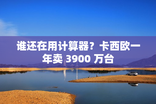 谁还在用计算器？卡西欧一年卖 3900 万台