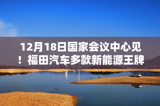 12月18日国家会议中心见！福田汽车多款新能源王牌产品即将重磅登场