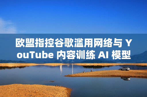 欧盟指控谷歌滥用网络与 YouTube 内容训练 AI 模型