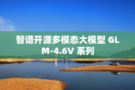 智谱开源多模态大模型 GLM-4.6V 系列