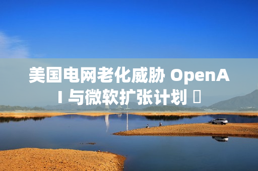 美国电网老化威胁 OpenAI 与微软扩张计划 ​
