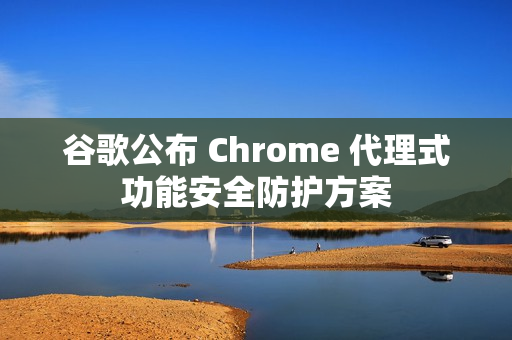 谷歌公布 Chrome 代理式功能安全防护方案