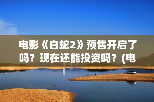 电影《白蛇2》预售开启了吗？现在还能投资吗？(电影白蛇2:青蛇劫起)