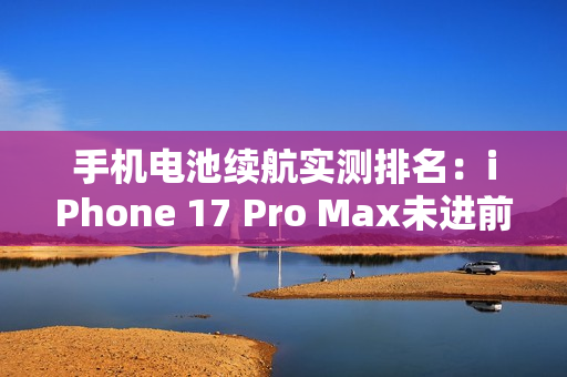 手机电池续航实测排名:iPhone 17 Pro Max未进前三 手机电池续航实测排名:iPhone 17 Pro Max未进前三