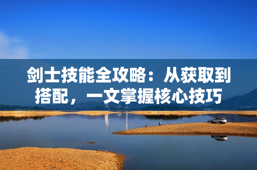 剑士技能全攻略:从获取到搭配,一文掌握核心技巧 剑士技能全攻略:从获取到搭配,一文掌握核心技巧