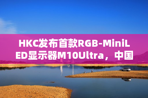 HKC发布首款RGB-MiniLED显示器M10Ultra，中国高端显示产业进入快车道