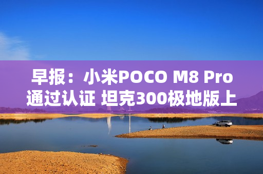 早报：小米POCO M8 Pro通过认证 坦克300极地版上市