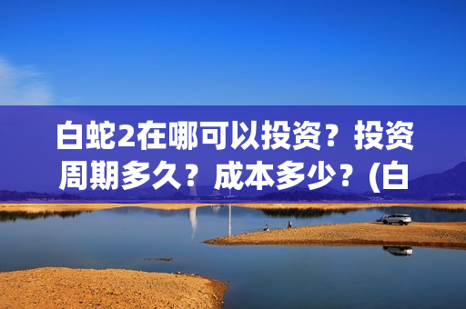 白蛇2在哪可以投资？投资周期多久？成本多少？(白蛇2在哪可以免费观看)
