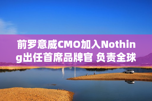 前罗意威CMO加入Nothing出任首席品牌官 负责全球战略 前罗意威CMO加入Nothing出任首席品牌官 负责全球战略