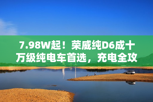 7.98W起！荣威纯D6成十万级纯电车首选，充电全攻略