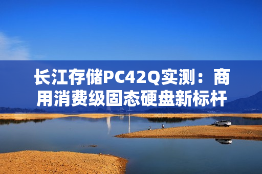 长江存储PC42Q实测：商用消费级固态硬盘新标杆