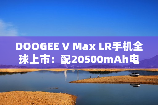 DOOGEE V Max LR手机全球上市：配20500mAh电池