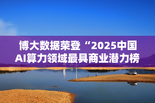 博大数据荣登“2025中国AI算力领域最具商业潜力榜”：以融合算力基础设施，夯牢智能时代数字基石