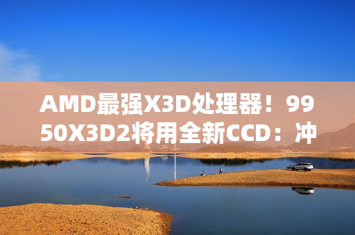 AMD最强X3D处理器！9950X3D2将用全新CCD：冲击更高频率