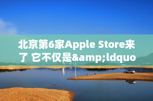 北京第6家Apple Store来了 它不仅是&ldquo;南城首家&rdquo;那么简单
