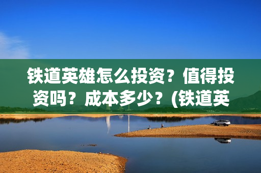 铁道英雄怎么投资？值得投资吗？成本多少？(铁道英雄备案)