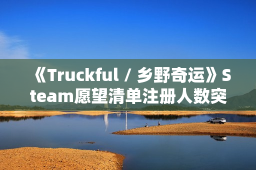 《Truckful / 乡野奇运》Steam愿望清单注册人数突破10万！描绘羊群和夜幕黑暗的最新预告
