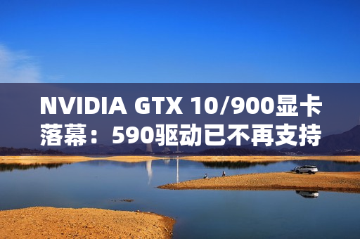 NVIDIA GTX 10/900显卡落幕：590驱动已不再支持！