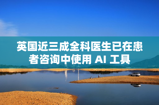 英国近三成全科医生已在患者咨询中使用 AI 工具