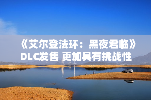 《艾尔登法环：黑夜君临》DLC发售 更加具有挑战性