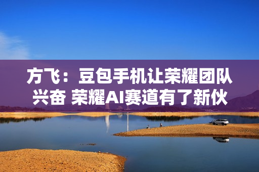 方飞:豆包手机让荣耀团队兴奋 荣耀AI赛道有了新伙伴 方飞:豆包手机让荣耀团队兴奋 荣耀AI赛道有了新伙伴