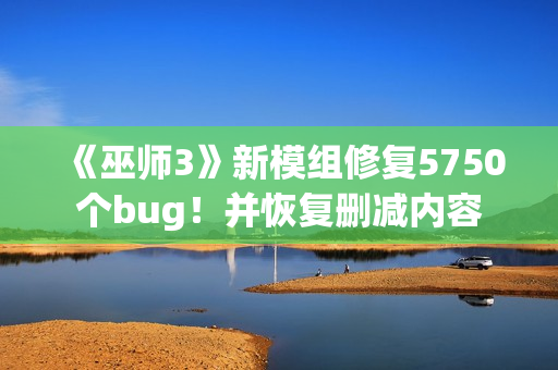 《巫师3》新模组修复5750个bug！并恢复删减内容