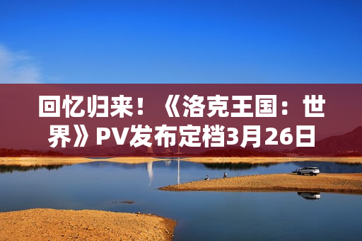 回忆归来！《洛克王国：世界》PV发布定档3月26日