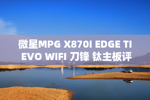 微星MPG X870I EDGE TI EVO WIFI 刀锋 钛主板评测：稳定释放200W 多种内存工具性能可提升50%