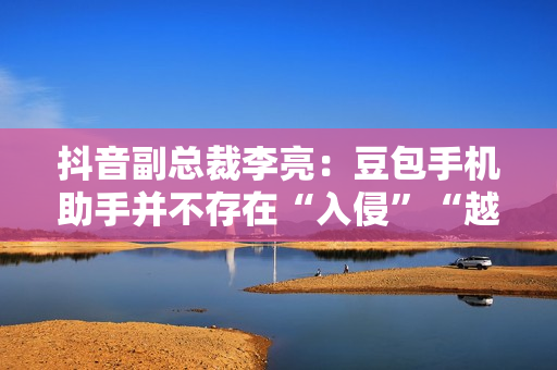 抖音副总裁李亮：豆包手机助手并不存在“入侵”“越权”等行为