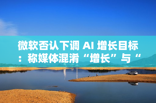 微软否认下调 AI 增长目标:称媒体混淆“增长”与“配额” 微软否认下调 AI 增长目标:称媒体混淆“增长”与“配额”
