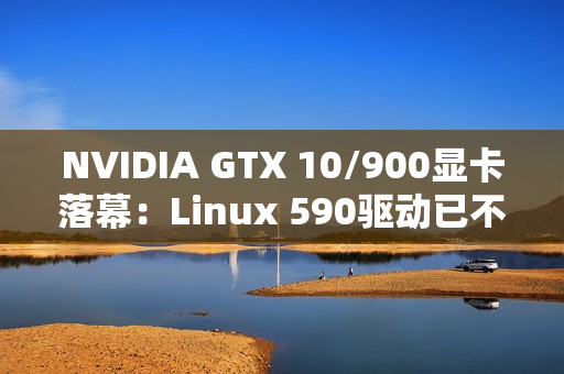 NVIDIA GTX 10/900显卡落幕：Linux 590驱动已不再支持！