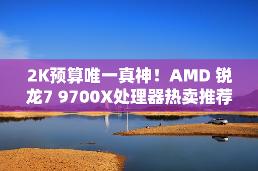 2K预算唯一真神！AMD 锐龙7 9700X处理器热卖推荐