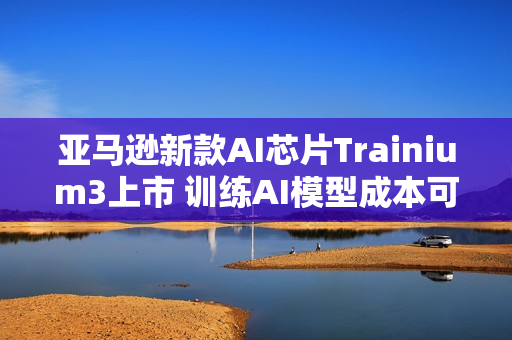 亚马逊新款AI芯片Trainium3上市 训练AI模型成本可降50%