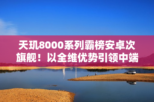 天玑8000系列霸榜安卓次旗舰！以全维优势引领中端性能新标杆