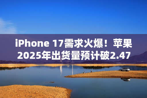iPhone 17需求火爆！苹果2025年出货量预计破2.47亿部