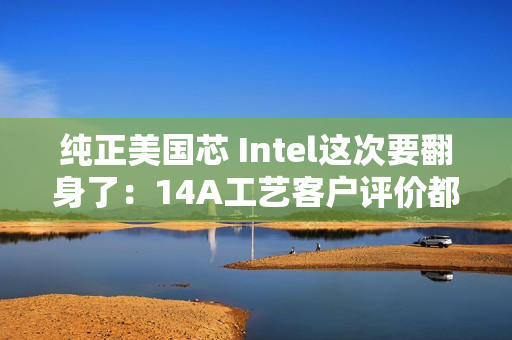 纯正美国芯 Intel这次要翻身了：14A工艺客户评价都说好