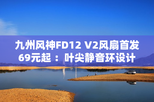 九州风神FD12 V2风扇首发69元起 ：叶尖静音环设计
