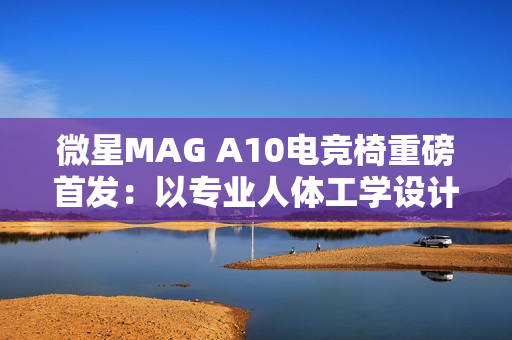 微星MAG A10电竞椅重磅首发：以专业人体工学设计，重塑久坐舒适体验