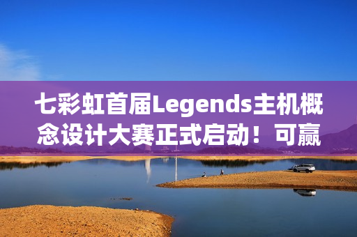 七彩虹首届Legends主机概念设计大赛正式启动！可赢价值上万定制主机