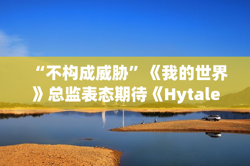 “不构成威胁”《我的世界》总监表态期待《Hytale》