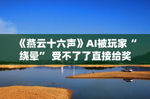 《燕云十六声》AI被玩家“绕晕” 受不了了直接给奖励