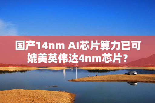 国产14nm AI芯片算力已可媲美英伟达4nm芯片？