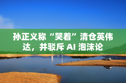 孙正义称“哭着”清仓英伟达，并驳斥 AI 泡沫论
