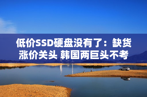 低价SSD硬盘没有了：缺货涨价关头 韩国两巨头不考虑增产